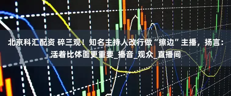 北京科汇配资 碎三观！知名主持人改行做“擦边”主播，扬言：活着比体面更重要_播音_观众_直播间