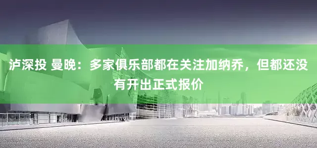 泸深投 曼晚：多家俱乐部都在关注加纳乔，但都还没有开出正式报价