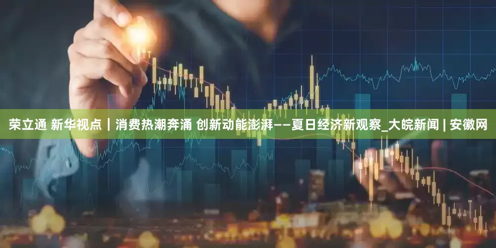 荣立通 新华视点｜消费热潮奔涌 创新动能澎湃——夏日经济新观察_大皖新闻 | 安徽网
