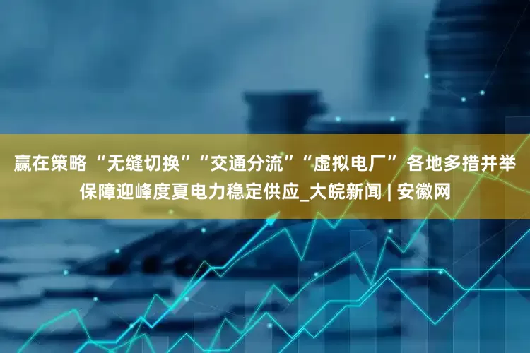 赢在策略 “无缝切换”“交通分流”“虚拟电厂” 各地多措并举保障迎峰度夏电力稳定供应_大皖新闻 | 安徽网