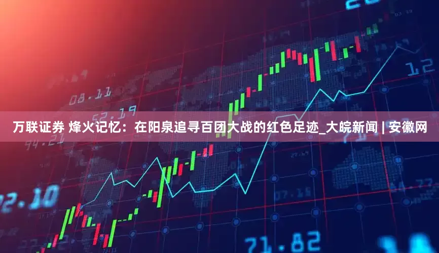 万联证券 烽火记忆：在阳泉追寻百团大战的红色足迹_大皖新闻 | 安徽网