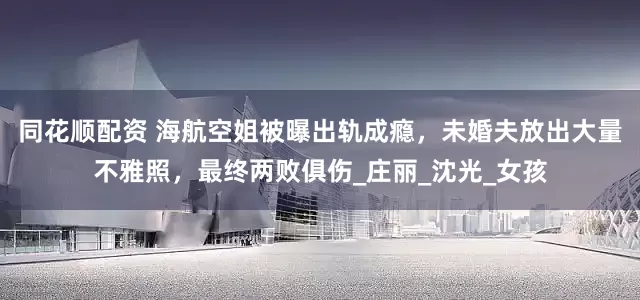 同花顺配资 海航空姐被曝出轨成瘾，未婚夫放出大量不雅照，最终两败俱伤_庄丽_沈光_女孩