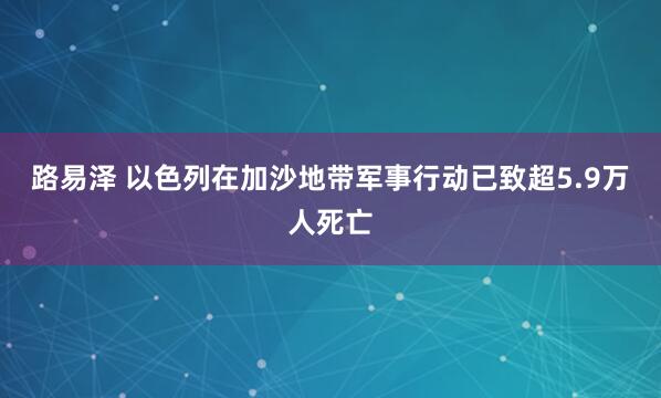 路易泽 以色列在加沙地带军事行动已致超5.9万人死亡