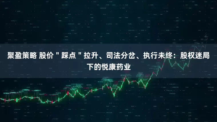 聚盈策略 股价＂踩点＂拉升、司法分岔、执行未终：股权迷局下的悦康药业