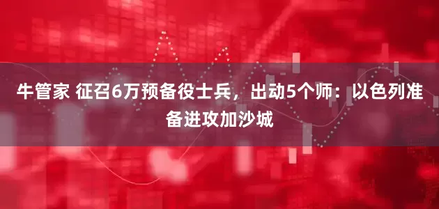 牛管家 征召6万预备役士兵，出动5个师：以色列准备进攻加沙城