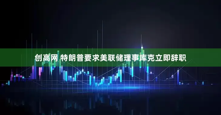 创高网 特朗普要求美联储理事库克立即辞职