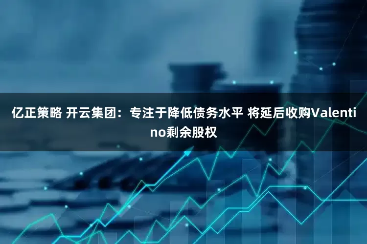亿正策略 开云集团：专注于降低债务水平 将延后收购Valentino剩余股权