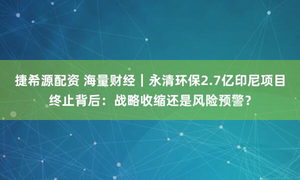捷希源配资 海量财经｜永清环保2.7亿印尼项目终止背后：战略收缩还是风险预警？