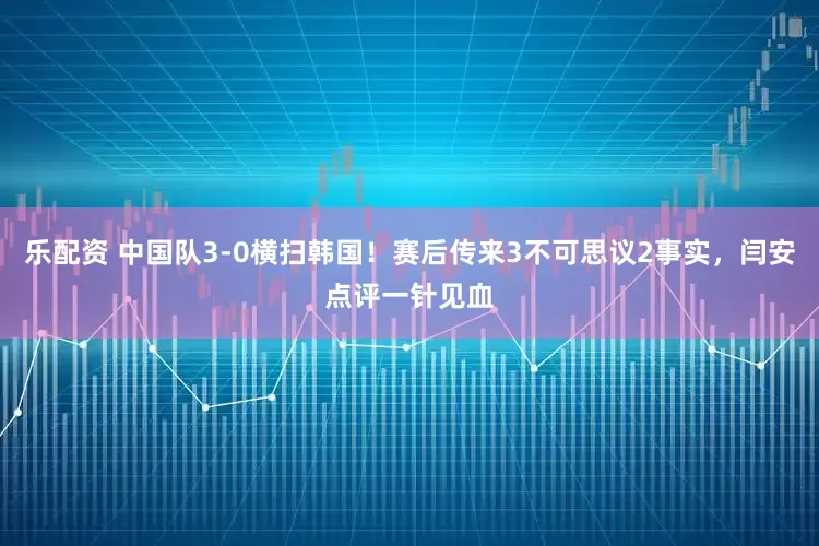 乐配资 中国队3-0横扫韩国！赛后传来3不可思议2事实，闫安点评一针见血