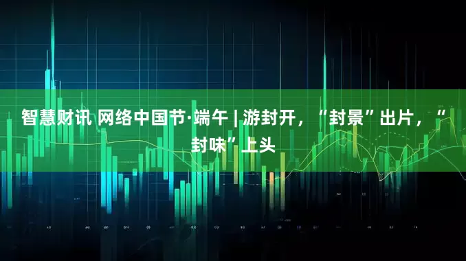 智慧财讯 网络中国节·端午 | 游封开，“封景”出片，“封味”上头